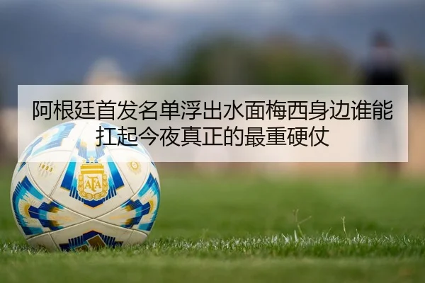 阿根廷首发名单浮出水面梅西身边谁能扛起今夜真正的最重硬仗