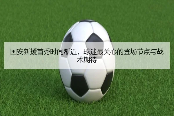 国安新援首秀时间渐近，球迷最关心的登场节点与战术期待